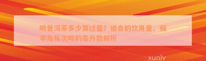 喝普洱茶多少算过量？适合的饮用量、频率及每次喝的毫升数解析