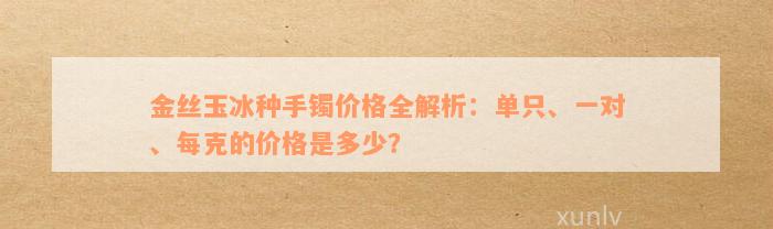 金丝玉冰种手镯价格全解析：单只、一对、每克的价格是多少？