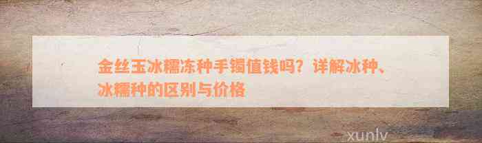 金丝玉冰糯冻种手镯值钱吗？详解冰种、冰糯种的区别与价格