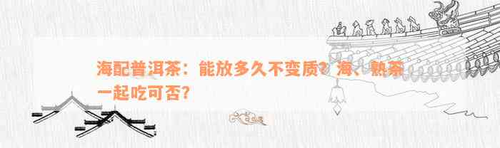 海配普洱茶：能放多久不变质？海、熟茶一起吃可否？