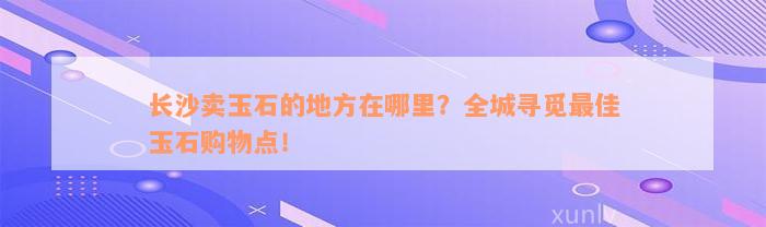 长沙卖玉石的地方在哪里？全城寻觅最佳玉石购物点！