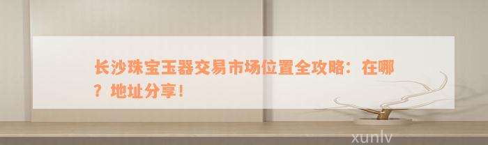 长沙珠宝玉器交易市场位置全攻略：在哪？地址分享！