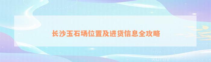 长沙玉石场位置及进货信息全攻略