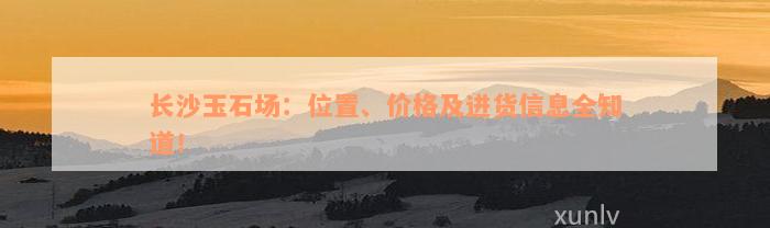 长沙玉石场：位置、价格及进货信息全知道！