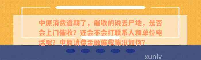 中原消费逾期了，催收的说去户地，是否会上门催收？还会不会打联系人和单位电话呢？中原消费金融催收情况如何？