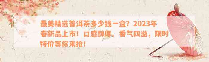 最美精选普洱茶多少钱一盒？2023年春新品上市！口感醇厚、香气四溢，限时特价等你来抢！