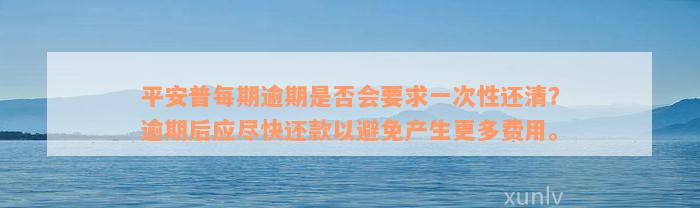 平安普每期逾期是否会要求一次性还清？逾期后应尽快还款以避免产生更多费用。