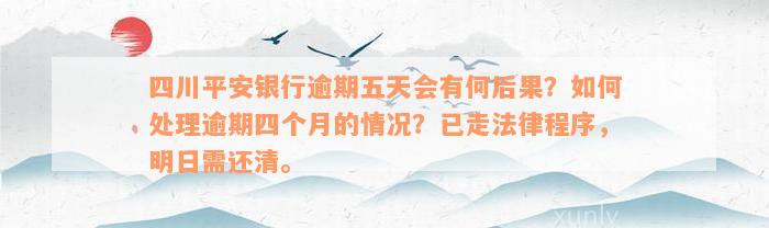 四川平安银行逾期五天会有何后果？如何处理逾期四个月的情况？已走法律程序，明日需还清。