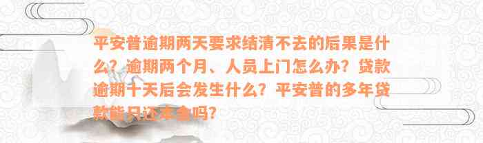 平安普逾期两天要求结清不去的后果是什么？逾期两个月、人员上门怎么办？贷款逾期十天后会发生什么？平安普的多年贷款能只还本金吗？