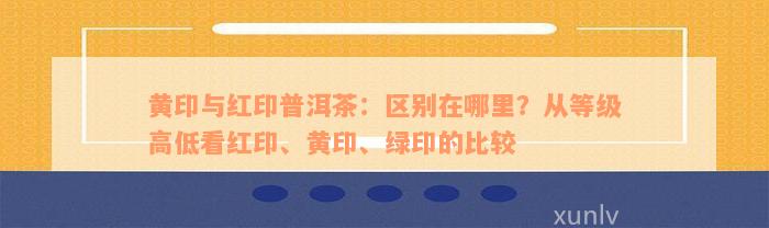 黄印与红印普洱茶：区别在哪里？从等级高低看红印、黄印、绿印的比较