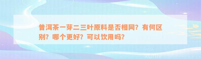 普洱茶一芽二三叶原料是否相同？有何区别？哪个更好？可以饮用吗？