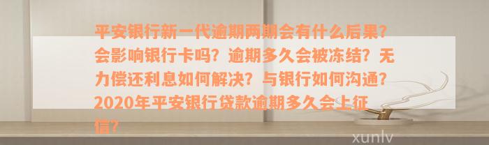 平安银行新一代逾期两期会有什么后果？会影响银行卡吗？逾期多久会被冻结？无力偿还利息如何解决？与银行如何沟通？2020年平安银行贷款逾期多久会上征信？