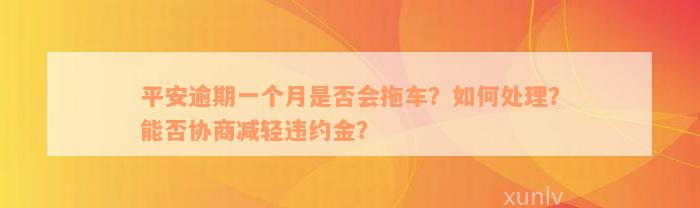 平安逾期一个月是否会拖车？如何处理？能否协商减轻违约金？