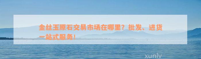 金丝玉原石交易市场在哪里？批发、进货一站式服务！