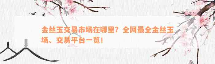 金丝玉交易市场在哪里？全网最全金丝玉场、交易平台一览！