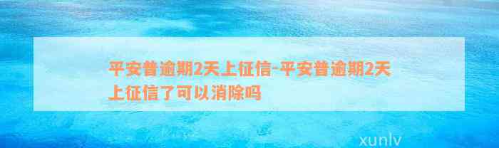 平安普逾期2天上征信-平安普逾期2天上征信了可以消除吗