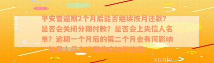 平安普逾期2个月后能否继续按月还款？是否会关闭分期付款？是否会上失信人名单？逾期一个月后的第二个月会有何影响？如果人员上门催收应如何处理？