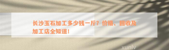 长沙玉石加工多少钱一斤？价格、回收及加工店全知道！