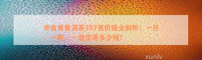 中吉青普洱茶357克价格全解析：一斤、一瓶、一盒生茶多少钱？