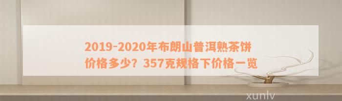 2019-2020年布朗山普洱熟茶饼价格多少？357克规格下价格一览