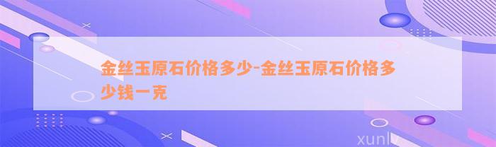 金丝玉原石价格多少-金丝玉原石价格多少钱一克