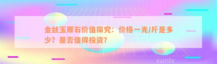 金丝玉原石价值探究：价格一克/斤是多少？是否值得投资？