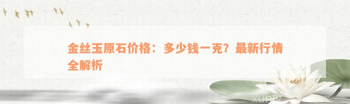 金丝玉原石价格：多少钱一克？最新行情全解析