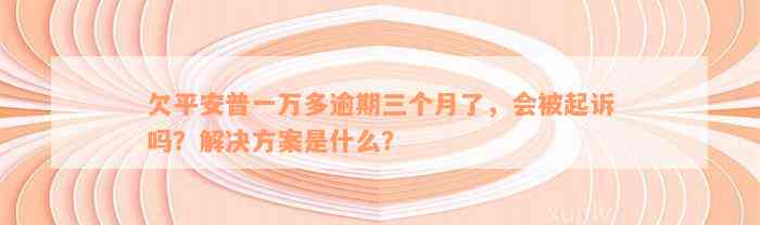 欠平安普一万多逾期三个月了，会被起诉吗？解决方案是什么？