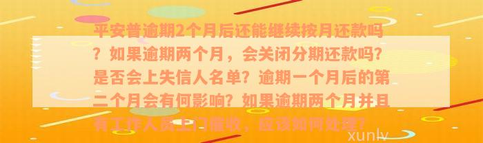 平安普逾期2个月后还能继续按月还款吗？如果逾期两个月，会关闭分期还款吗？是否会上失信人名单？逾期一个月后的第二个月会有何影响？如果逾期两个月并且有工作人员上门催收，应该如何处理？