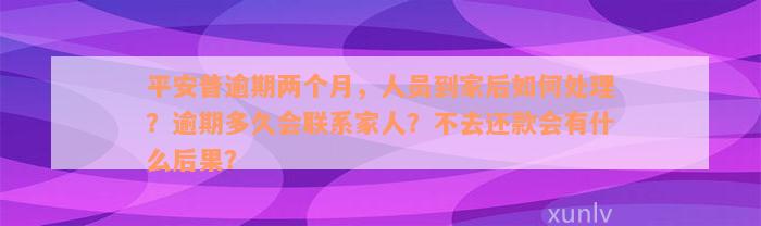 平安普逾期两个月，人员到家后如何处理？逾期多久会联系家人？不去还款会有什么后果？