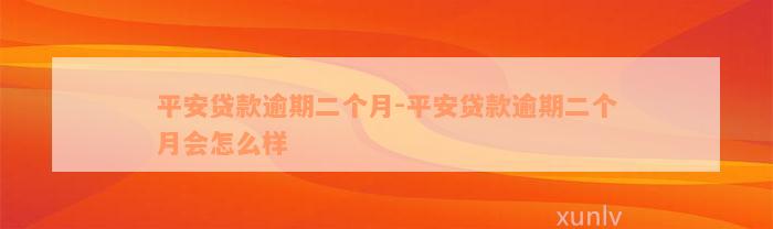 平安贷款逾期二个月-平安贷款逾期二个月会怎么样