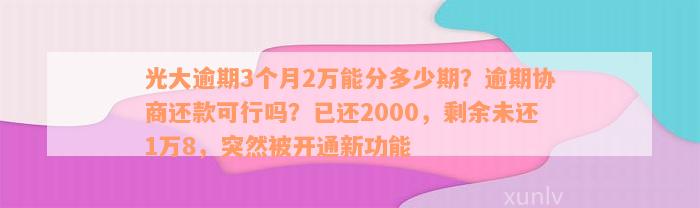 光大逾期3个月2万能分多少期？逾期协商还款可行吗？已还2000，剩余未还1万8，突然被开通新功能