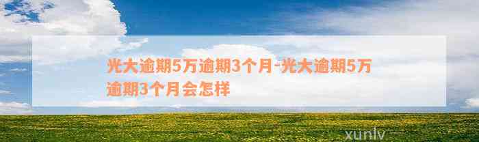 光大逾期5万逾期3个月-光大逾期5万逾期3个月会怎样