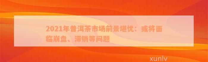 2021年普洱茶市场前景堪忧：或将面临崩盘、滞销等问题