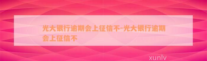 光大银行逾期会上征信不-光大银行逾期会上征信不