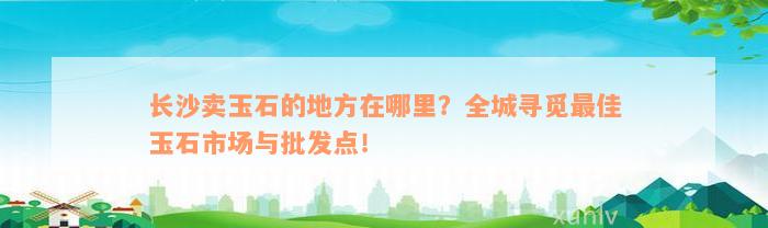 长沙卖玉石的地方在哪里？全城寻觅最佳玉石市场与批发点！