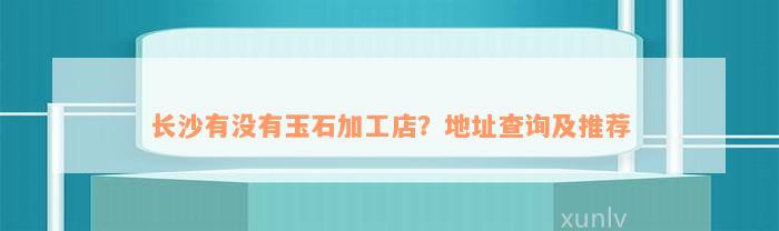 长沙有没有玉石加工店？地址查询及推荐