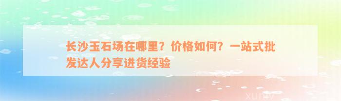 长沙玉石场在哪里？价格如何？一站式批发达人分享进货经验