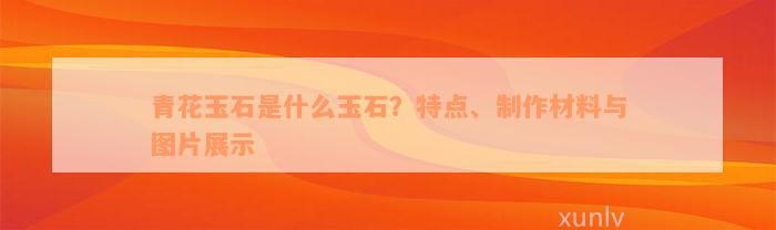 青花玉石是什么玉石？特点、制作材料与图片展示