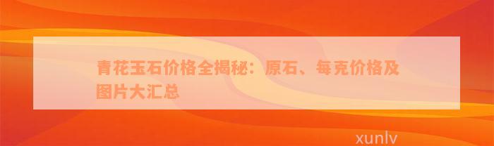 青花玉石价格全揭秘：原石、每克价格及图片大汇总