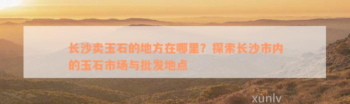 长沙卖玉石的地方在哪里？探索长沙市内的玉石市场与批发地点