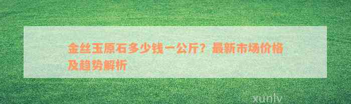 金丝玉原石多少钱一公斤？最新市场价格及趋势解析