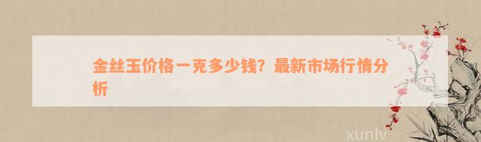 金丝玉价格一克多少钱？最新市场行情分析