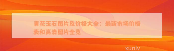 青花玉石图片及价格大全：最新市场价格表和高清图片全览