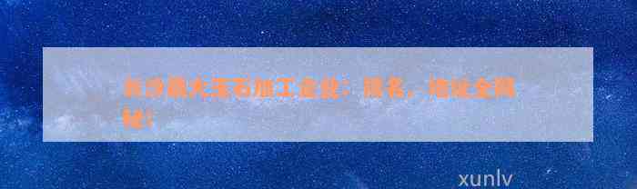 长沙最大玉石加工企业：排名、地址全揭秘！