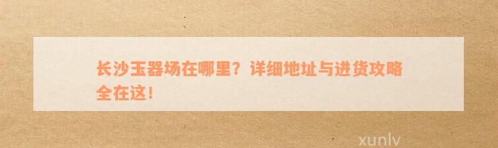 长沙玉器场在哪里？详细地址与进货攻略全在这！