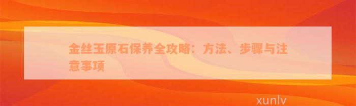 金丝玉原石保养全攻略：方法、步骤与注意事项