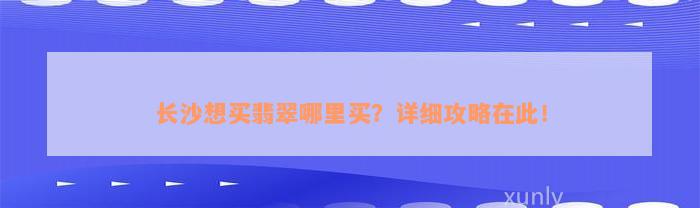 长沙想买翡翠哪里买？详细攻略在此！