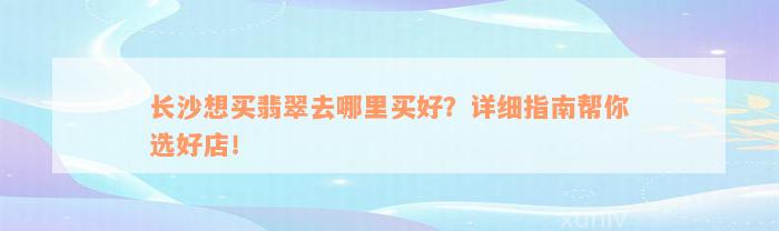 长沙想买翡翠去哪里买好？详细指南帮你选好店！