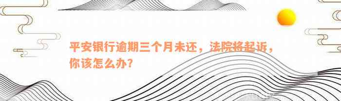 平安银行逾期三个月未还，法院将起诉，你该怎么办？